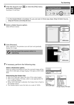 Page 13Try Scanning
13
English
4Click the Acquire icon   or click the [File] menu 
and select [Acquire].
ScanGear CS will start.
5Select a Select Source option.
Select [Photo (Color)].
6Click [Preview]. 
After calibration, the preview scan will start and gradually 
display the image.
7If necessary, perform the following step.
Select a Destination option.
Select an option according to how the scanned image will be 
used: [Print (300 dpi)], [Image Display (150 dpi)] or [OCR (300 
dpi)].
Determining the Output...