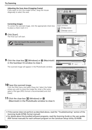 Page 14Try Scanning
14
Adjusting the Scan Area (Cropping Frame)
If you want to trim the image further, drag the mouse 
diagonally to select the area.
Correcting Images
To correct the scanned image, click the appropriate check box 
to place a check mark in it.
8Click [Scan].
The final scan will start. 
9Click the close box   (Windows) or   (Macintosh) 
in the ScanGear CS window to close it.
The scanned image will appear in the PhotoStudio window.
10 Save the scanned image.
Click the [File] menu and select [Save...
