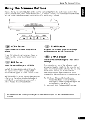 Page 15Using the Scanner Buttons
15
English
Using the Scanner Buttons
Pressing the four convenient buttons on the scanner scans and performs the related tasks easily. Before 
pressing these buttons, make sure that ScanGear CS, CanoScan Toolbox, ArcSoft PhotoStudio and Adobe 
Acrobat Reader should be installed from the CanoScan Setup Utility CD-ROM.
 COPY Button
Prints (copies) the scanned image with a 
printer.
To use this button,
 the printer driver should be 
installed and the printer should be on-line in...