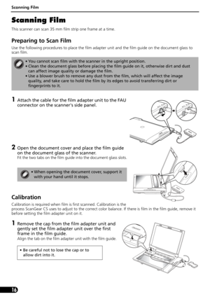 Page 16Scanning Film
16
Scanning Film
This scanner can scan 35 mm film strip one frame at a time.
Preparing to Scan Film
Use the following procedures to place the film adapter unit and the film guide on the document glass to 
scan film. 
1Attach the cable for the film adapter unit to the FAU 
connector on the scanners side panel. 
2Open the document cover and place the film guide 
on the document glass of the scanner.
Fit the two tabs on the film guide into the document glass slots.
Calibration
Calibration is...