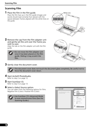 Page 18Scanning Film
18
Scanning Film 
1Place the film in the film guide.
Place the film face up in the film guide (images and 
words should read correctly from above) with the 
spaces between frames aligned with the white lines on 
the guide.
2Remove the cap from the film adapter unit 
and gently set the unit over the frame you 
wish to scan.
Align the tab on the film adapter unit with the film 
guide.
3Gently close the document cover.
4Start ArcSoft PhotoStudio. 
Refer to step 2 on page 12.
5Start ScanGear...