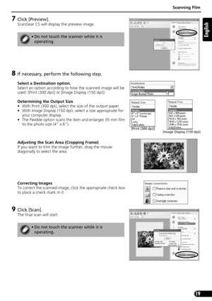 Page 19Scanning Film
19
English
7Click [Preview].
ScanGear CS will display the preview image.
8If necessary, perform the following step.
Select a Destination option.
Select an option according to how the scanned image will be 
used: [Print (300 dpi)] or [Image Display (150 dpi)]. 
Determining the Output Size
• With Print (300 dpi), select the size of the output paper.
• With Image Display (150 dpi), select a size appropriate for 
your computer display.
• The Flexible option scans the item and enlarges 35 mm...