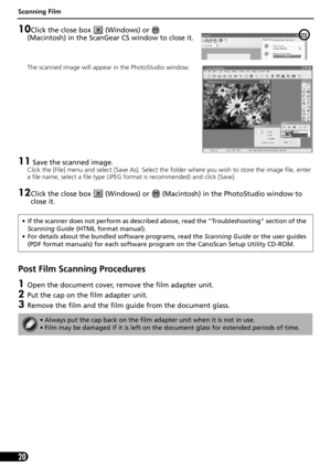 Page 20Scanning Film
20
10Click the close box   (Windows) or   
(Macintosh) in the ScanGear CS window to close it.
The scanned image will appear in the PhotoStudio window.
11 Save the scanned image.
Click the [File] menu and select [Save As]. Select the folder where you wish to store the image file, enter 
a file name, select a file type (JPEG format is recommended) and click [Save].
12Click the close box   (Windows) or   (Macintosh) in the PhotoStudio window to 
close it.
Post Film Scanning Procedures
1Open...
