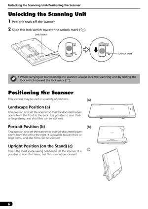 Page 6Unlocking the Scanning Unit/Positioning the Scanner
6
Unlocking the Scanning Unit
1Peel the seals off the scanner.
2Slide the lock switch toward the unlock mark ( ). 
Positioning the Scanner
This scanner may be used in a variety of positions.
Landscape Position (a)
This position is to set the scanner so that the document cover 
opens from the front to the back. It is possible to scan thick 
or large items, and also films can be scanned.
Portrait Position (b)
This position is to set the scanner so that...