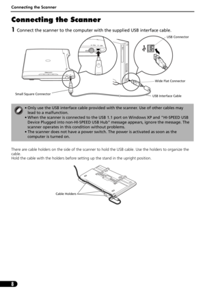 Page 8Connecting the Scanner
8
Connecting the Scanner
1Connect the scanner to the computer with the supplied USB interface cable.
There are cable holders on the side of the scanner to hold the USB cable. Use the holders to organize the 
cable.
Hold the cable with the holders before setting up the stand in the upright position. 
• Only use the USB interface cable provided with the scanner. Use of other cables may 
lead to a malfunction.
• When the scanner is connected to the USB 1.1 port on Windows XP and...