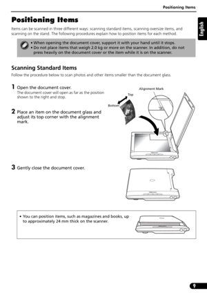 Page 9Positioning Items
9
English
Positioning Items
Items can be scanned in three different ways: scanning standard items, scanning oversize items, and 
scanning on the stand. The following procedures explain how to position items for each method.
Scanning Standard Items
Follow the procedure below to scan photos and other items smaller than the document glass.
1Open the document cover.
The document cover will open as far as the position 
shown to the right and stop.
2Place an item on the document glass and...