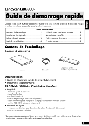 Page 121
Français
Lisez ce guide avant d’utiliser ce scanner. Quand vous avez terminé la lecture de ce guide, rangez-
le en lieu sûr afin de pouvoir le consulter ultérieurement.
Contenu de l’emballage
Scanner et accessoires
Documentation
• Guide de démarrage rapide (le présent document)
• Documents supplémentaires
CD-ROM de l’Utilitaire d’installation CanoScan
• Logiciels
- ScanGear (pilote du scanner)
- CanoScan Toolbox
- ArcSoft PhotoStudio
- Presto! PageManager (Windows uniquement)
- ScanSoft OmniPage SE...