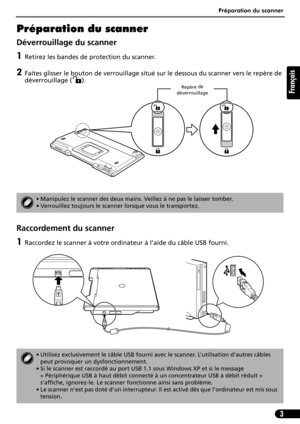 Page 14Préparation du scanner
3
Français
Préparation du scanner
Déverrouillage du scanner
1Retirez les bandes de protection du scanner.
2Faites glisser le bouton de verrouillage situé sur le dessous du scanner vers le repère de 
déverrouillage ( ). 
Raccordement du scanner
1Raccordez le scanner à votre ordinateur à l’aide du câble USB fourni.
• Manipulez le scanner des deux mains. Veillez à ne pas le laisser tomber.
• Verrouillez toujours le scanner lorsque vous le transportez.
• Utilisez exclusivement le câble...