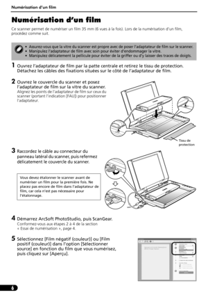 Page 17Numérisation d’un film
6
Numérisation d’un film
Ce scanner permet de numériser un film 35 mm (6 vues à la fois). Lors de la numérisation d’un film, 
procédez comme suit.
1Ouvrez l’adaptateur de film par la patte centrale et retirez le tissu de protection. 
Détachez les câbles des fixations situées sur le côté de l’adaptateur de film.
2Ouvrez le couvercle du scanner et posez 
l’adaptateur de film sur la vitre du scanner.
Alignez les points de l’adaptateur de film sur ceux du 
scanner (portant l’indication...