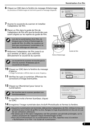 Page 18Numérisation d’un film
7
Français
6Cliquez sur [OK] dans la fenêtre du message d’étalonnage.
Le processus d’étalonnage est terminé quand le message disparaît. 
7Ouvrez le couvercle du scanner et installez 
l’adaptateur de film.
8Placez un film dans le guide de film de 
l’adaptateur de film afin que les bords des vues 
soient alignés sur les repères du guide de film.
9Refermez l’adaptateur de film jusqu’à ce 
qu’il émette un déclic, puis refermez 
délicatement le couvercle du scanner.
10 Cliquez sur [OK]...