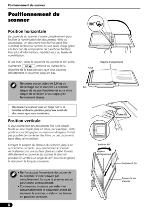 Page 19Positionnement du scanner
8
Positionnement du 
scanner
Position horizontale
Le couvercle du scanner s’ouvre complètement pour 
faciliter la numérisation des documents reliés ou 
volumineux. Un document hors format peut être 
numérisé section par section en une seule image grâce 
à la fonction de composition de CanoScan Toolbox. 
Pour plus d’informations, reportez-vous au Guide de 
numérisation.
D’une main, tenez le couvercle du scanner et de l’autre, 
maintenez   enfoncé au niveau de la 
charnière de la...