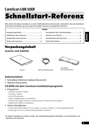 Page 221
Deutsch
Bitte lesen Sie dieses Handbuch vor der Inbetriebnahme des Scanners. Bewahren Sie das Handbuch
nach dem Durchlesen gut auf, damit Sie später darauf zurückgreifen können!
Verpackungsinhalt
Scanner und Zubehör
Dokumentation
• Schnellstart-Referenz (dieses Dokument)
• Weitere Dokumente
CD-ROM mit dem CanoScan-Installationsprogramm
• Programme
- ScanGear (Scanner-Treiber)
- CanoScan Toolbox
- ArcSoft PhotoStudio
- Presto! PageManager (nur Windows)
- ScanSoft OmniPage SE (keine Unterstützung für...