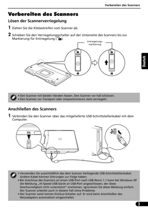 Page 24Vorbereiten des Scanners
3
Deutsch
Vorbereiten des Scanners
Lösen der Scannerverriegelung
1Ziehen Sie die Klebestreifen vom Scanner ab.
2Schieben Sie den Verriegelungsschalter auf der Unterseite des Scanners bis zur 
Markierung für Entriegelung ( ). 
Anschließen des Scanners
1Verbinden Sie den Scanner über das mitgelieferte USB-Schnittstellenkabel mit dem 
Computer.
• Den Scanner mit beiden Händen fassen. Den Scanner vor Fall schützen.
• Den Scanner vor Transport oder Umpositionieren stets verriegeln.
•...