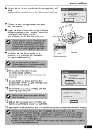 Page 28Scannen von Filmen
7
Deutsch
6Klicken Sie im Fenster mit dem Kalibrierungsdialog auf 
[OK].
Sobald der Dialog verschwindet, ist die Kalibrierung abgeschlossen. 
7Öffnen Sie den Vorlagendeckel und dann 
den Filmadapter.
8Legen Sie einen Filmstreifen in die Filmleiste 
des Filmadapters so ein, dass die Trennlinien 
zwischen Einzelbildern mit den 
Ausrichtlinien an der Filmleiste fluchten.
9Schließen Sie den Filmadapter, bis er 
einrastet, und schließen Sie dann den 
Vorlagendeckel vorsichtig.
10 Klicken...