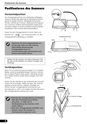 Page 29Positionieren des Scanners
8
Positionieren des Scanners
Horizontalposition
Der Vorlagendeckel lässt sich vollständig aufklappen, 
wodurch große oder gebundene Dokumente leichter 
gescannt werden können. Übergroße Dokumente 
können mithilfe der Funktion „Bildzusammenfügung“ 
von CanoScan Toolbox abschnittsweise eingescannt 
und dann wieder zu einem Scanbild montiert werden. 
Einzelheiten siehe Scanner-Benutzerhandbuch.
Fassen Sie den Vorlagendeckel mit einer Hand und 
drücken Sie   am Scharniersockel, um...