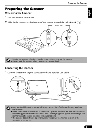 Page 4Preparing the Scanner
3
English
Preparing the Scanner
Unlocking the Scanner
1Peel the seals off the scanner.
2Slide the lock switch on the bottom of the scanner toward the unlock mark ( ). 
Connecting the Scanner
1Connect the scanner to your computer with the supplied USB cable.
• Handle the scanner with both hands. Be careful not to drop the scanner.
• Always lock the scanner when carrying or transporting it.
• Only use the USB cable provided with the scanner. Use of other cables may lead to a...