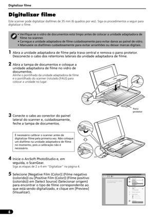 Page 57Digitalizar filme
6
Digitalizar filme
Este scanner pode digitalizar diafilmes de 35 mm (6 quadros por vez). Siga os procedimentos a seguir para 
digitalizar o filme.
1Abra a unidade adaptadora de filme pela trava central e remova o pano protetor. 
Desconecte o cabo dos retentores laterais da unidade adaptadora de filme.
2Abra a tampa de documentos e coloque a 
unidade adaptadora de filme no vidro de 
documentos.
Alinhe o pontilhado da unidade adaptadora de filme 
e o pontilhado do scanner (rotulado...