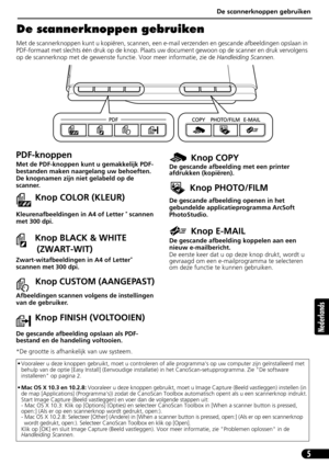 Page 66De scannerknoppen gebruiken
5
Nederlands
De scannerknoppen gebruiken
Met de scannerknoppen kunt u kopiëren, scannen, een e-mail verzenden en gescande afbeeldingen opslaan in 
PDF-formaat met slechts één druk op de knop. Plaats uw document gewoon op de scanner en druk vervolgens 
op de scannerknop met de gewenste functie. Voor meer informatie, zie de Handleiding Scannen.
• Vooraleer u deze knoppen gebruikt, moet u controleren of alle programmas op uw computer zijn geïnstalleerd met 
behulp van de optie...