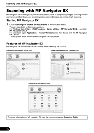 Page 12Scanning with MP Navigator EX
10
Scanning with MP Navigator EX
MP Navigator EX enables you to perform various tasks, such as compositing images, scanning with the
scanner driver (ScanGear), and correcting/editing scanned images, as well as simply scanning.
Starting MP Navigator EX
1Click Scan/import photos or documents in the Solution Menu.
You can also start it by following procedure.
For Windows: Select Start – (All) Programs – Canon Utilities – MP Navigator EX 2.1, and click 
MP Navigator EX 2.1.
For...