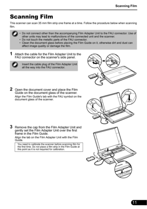 Page 13Scanning Film
11
Scanning Film
This scanner can scan 35 mm film strip one frame at a time. Follow the procedure below when scanning
film.
1Attach the cable for the Film Adapter Unit to the 
FAU connector on the scanners side panel.
2Open the document cover and place the Film 
Guide on the document glass of the scanner.
Align the Film Guides tab with the FAU symbol on the 
document glass of the scanner.
3Remove the cap from the Film Adapter Unit and 
gently set the Film Adapter Unit over the first 
frame...