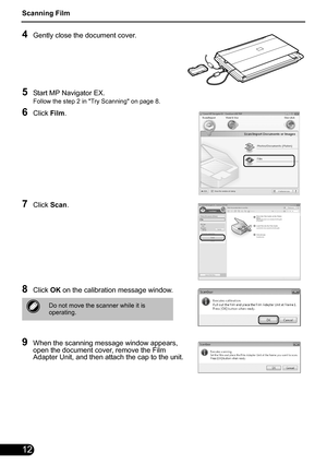 Page 14Scanning Film
12
4Gently close the document cover.
5Start MP Navigator EX.
Follow the step 2 in Try Scanning on page 8.
6Click Film.
7Click  Scan.
8Click  OK on the calibration message window.
9When the scanning message window appears, 
open the document cover, remove the Film 
Adapter Unit, and then attach the cap to the unit.
Do not move the scanner while it is 
operating. 