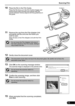 Page 15Scanning Film
13
10Place the film in the Film Guide.
Place the film face up in the Film Guide (images and 
words should read correctly from above) with the 
spaces between frames aligned with the guidelines on 
the guide.
11Remove the cap from the Film Adapter Unit 
and gently set the unit over the frame you 
wish to scan.
Align the tab on the Film Adapter Unit with the Film 
Guide.
12Gently close the document cover.
13Click OK on the scanning message window.
The scanned image is displayed in the preview...