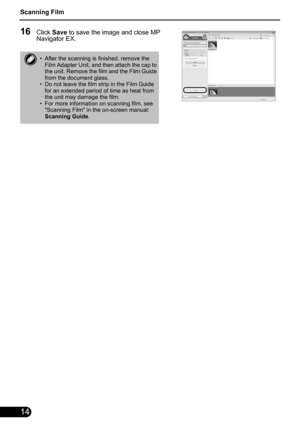 Page 16Scanning Film
14
16Click Save to save the image and close MP 
Navigator EX.
• After the scanning is finished, remove the 
Film Adapter Unit, and then attach the cap to 
the unit. Remove the film and the Film Guide 
from the document glass.
• Do not leave the film strip in the Film Guide 
for an extended period of time as heat from 
the unit may damage the film.
• For more information on scanning film, see 
Scanning Film in the on-screen manual: 
Scanning Guide. 
