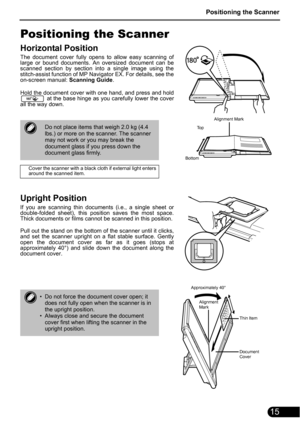 Page 17Positioning the Scanner
15
Positioning the Scanner
Horizontal Position
The document cover fully opens to allow easy scanning of
large or bound documents. An oversized document can be
scanned section by section into a single image using the
stitch-assist function of MP Navigator EX. For details, see the
on-screen manual: Scanning Guide.
Hold the document cover with one hand, and press and hold
 at the base hinge as you carefully lower the cover
all the way down.
Upright Position
If you are scanning thin...