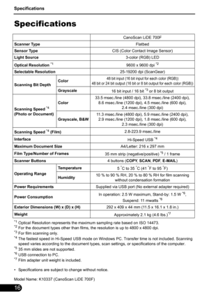 Page 18Specifications
16
Specifications
*1Optical Resolution represents the maximum sampling rate based on ISO 14473.*2For the document types other than films, the resolution is up to 4800 x 4800 dpi.*3For film scanning only.*4The fastest speed in Hi-Speed USB mode on Windows PC. Transfer time is not included. Scanning 
speed varies according to the document types, scan settings, or specifications of the computer.
*535 mm slides are not supported.*6USB connection to PC.*7Film adapter unit weight is included.
•...