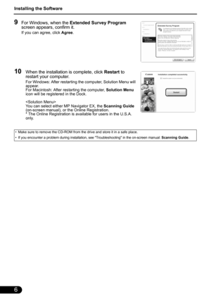 Page 8Installing the Software
6
9For Windows, when the Extended Survey Program 
screen appears, confirm it.
If you can agree, click Agree.
10When the installation is complete, click Restart to 
restart your computer.
For Windows: After restarting the computer, Solution Menu will 
appear.
For Macintosh: After restarting the computer, Solution Menu 
icon will be registered in the Dock.

You can select either MP Navigator EX, the Scanning Guide 
(on-screen manual), or the Online Registration.
* The Online...