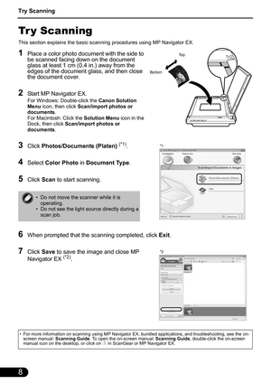 Page 10Try Scanning
8
Tr y Scanning
This section explains the basic scanning procedures using MP Navigator EX.
1Place a color photo document with the side to 
be scanned facing down on the document 
glass at least 1 cm (0.4 in.) away from the 
edges of the document glass, and then close 
the document cover.
2Start MP Navigator EX.
For Windows: Double-click the Canon Solution 
Menu icon, then click Scan/import photos or 
documents.
For Macintosh: Click the Solution Menu icon in the 
Dock, then click Scan/import...