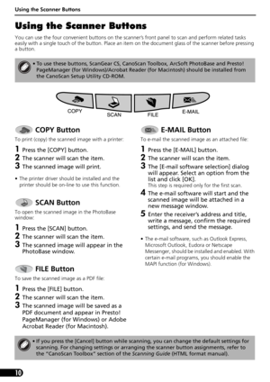 Page 12Using the Scanner Buttons
10
Using the Scanner Buttons
You can use the four convenient buttons on the scanner’s front panel to scan and perform related tasks 
easily with a single touch of the button. Place an item on the document glass of the scanner before pressing 
a button.
 
• To use these buttons, ScanGear CS, CanoScan Toolbox, ArcSoft PhotoBase and Presto! 
PageManager (for Windows)/Acrobat Reader (for Macintosh) should be installed from 
the CanoScan Setup Utility CD-ROM.
 COPY Button
To print...