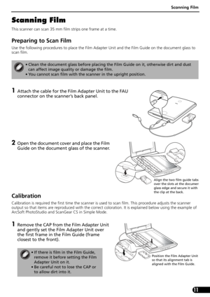 Page 13Scanning Film
11
Scanning Film
This scanner can scan 35 mm film strips one frame at a time. 
Preparing to Scan Film
Use the following procedures to place the Film Adapter Unit and the Film Guide on the document glass to 
scan film. 
1Attach the cable for the Film Adapter Unit to the FAU 
connector on the scanner’s back panel. 
2Open the document cover and place the Film 
Guide on the document glass of the scanner.
Calibration
Calibration is required the first time the scanner is used to scan film. This...