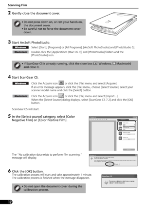 Page 14Scanning Film
12
2Gently close the document cover.
3Start ArcSoft PhotoStudio. 
Select [Start], [Programs] or [All Programs], [ArcSoft PhotoStudio] and [PhotoStudio 5].
Double-click the [Applications (Mac OS 9)] and [PhotoStudio] folders and the 
[PhotoStudio] icon.
4Start ScanGear CS.
Click the Acquire icon   or click the [File] menu and select [Acquire].
If an error message appears, click the [File] menu, choose [Select Source], select your 
scanner model name and click the [Select] button.
Click the...