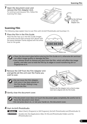 Page 15Scanning Film
13
7Open the document cover and 
remove the Film Adapter Unit. 
To continue scanning your film, follow the 
Scanning Film steps. 
Scanning Film 
The following steps explain how to scan films with ArcSoft PhotoStudio and ScanGear CS.
1Place the film in the Film Guide.
Place the film face up in the Film Guide (images 
and words should read correctly from above) with 
the spaces between frames aligned with the white 
lines on the guide.
2Remove the CAP from the Film Adapter Unit 
and gently...