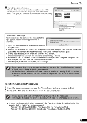 Page 17Scanning Film
15
11 Save the scanned image.
Click the [File] menu and select [Save As]. Select the folder 
where you wish to store the image file, enter a file name, 
select a file type (JPG format is recommended) and click [Save].
Post Film Scanning Procedures
1Open the document cover, remove the Film Adapter Unit and replace its CAP. 
2Remove the film and the Film Guide from the document glass.
• You can purchase the following Accessory Kit for CanoScan LiDE80 if the Film Guide, Film 
Adapter Unit or...