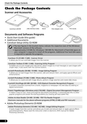 Page 4Check the Package Contents
2
Check the Package Contents
Scanner and Accessories
Documents and Software Programs
• Quick Start Guide (this guide)
• Additional Documents
• CanoScan Setup Utility CD-ROM
• Adobe Photoshop Elements CD-ROM
• The two figures in the brackets below indicate the respective sizes of the Windows/
Macintosh versions of the software.
• Approximately 514 MB (for Windows) / 303 MB (for Macintosh) of hard disk space on 
your computer is required to install all the programs. Additional...