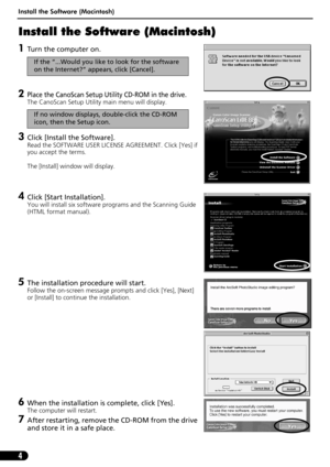 Page 6Install the Software (Macintosh)
4
Install the Software (Macintosh)
1Turn the computer on. 
2Place the CanoScan Setup Utility CD-ROM in the drive.
The CanoScan Setup Utility main menu will display. 
3Click [Install the Software].
Read the SOFTWARE USER LICENSE AGREEMENT. Click [Yes] if 
you accept the terms.
The [Install] window will display.
4Click [Start Installation].
You will install six software programs and the Scanning Guide 
(HTML format manual).
5The installation procedure will start.
Follow the...