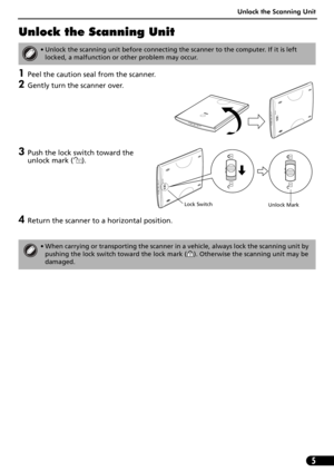 Page 7Unlock the Scanning Unit
5
Unlock the Scanning Unit
1Peel the caution seal from the scanner.
2Gently turn the scanner over.
3Push the lock switch toward the 
unlock mark ( ). 
4Return the scanner to a horizontal position.
• Unlock the scanning unit before connecting the scanner to the computer. If it is left 
locked, a malfunction or other problem may occur.
• When carrying or transporting the scanner in a vehicle, always lock the scanning unit by 
pushing the lock switch toward the lock mark ( )....