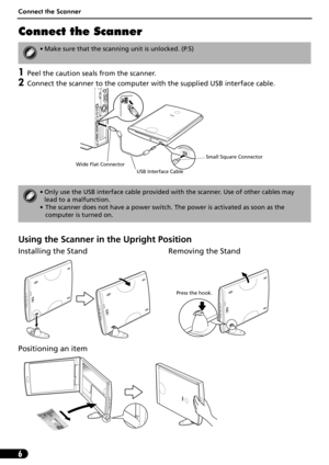 Page 8Connect the Scanner
6
Connect the Scanner
1Peel the caution seals from the scanner.
2Connect the scanner to the computer with the supplied USB interface cable.
Using the Scanner in the Upright Position
Installing the Stand Removing the Stand 
Positioning an item
• Make sure that the scanning unit is unlocked. (P.5)
• Only use the USB interface cable provided with the scanner. Use of other cables may 
lead to a malfunction.
• The scanner does not have a power switch. The power is activated as soon as the...