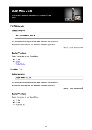 Page 12QuickMenuGuideYoucanlearnabouttheoperationsandscreensofQuick
Menu.
ForWindows: LatestVersion
QuickMenuV2..x
Itisrecommendedthatyouusethelatestversionoftheapplication. AccesstheCanonwebsiteanddownloadthelatestapplication.
HowtoChecktheVersion
EarlierVersions
SelecttheversionofyourQuickMenu.
V2.5.x
V2.4.x
V2.3.x/V2.2.x
ForMacOS: LatestVersion QuickMenuV2..x
Itisrecommendedthatyouusethelatestversionoftheapplication....