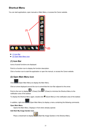 Page 25ShortcutMenuYoucanstartapplications,openmanualsorMainMenu,oraccesstheCanonwebsite.
(1)IconBar
(2)OpenMainMenuIcon
(1)IconBar Iconsofsavedfunctionsaredisplayed.
Pointtoafunctionicontodisplaythefunctiondescription.
Clickafunctionicontostarttheapplicationoropenthemanual,oraccesstheCanonwebsite.
(2)OpenMainMenuIcon
Click
(OpenMainMenu)todisplaytheMainMenu....