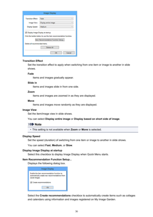 Page 30TransitionEffectSetthetransitioneffecttoapplywhenswitchingfromoneitemorimagetoanotherinslideshows.
Fade Itemsandimagesgraduallyappear.
Slidein Itemsandimagesslideinfromoneside.
Zoom Itemsandimagesarezoomedinastheyaredisplayed.
Move Itemsandimagesmoverandomlyastheyaredisplayed.
ImageView Settheitem/imageviewinslideshows.
Youcanselect Displayentireimage orDisplaybasedonshortsideofimage .
Note
