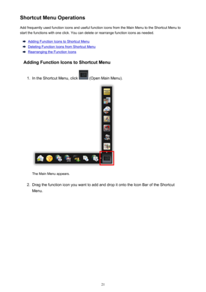 Page 21ShortcutMenuOperationsAddfrequentlyusedfunctioniconsandusefulfunctioniconsfromtheMainMenutotheShortcutMenutostartthefunctionswithoneclick.Youcandeleteorrearrangefunctioniconsasneeded.
AddingFunctionIconstoShortcutMenu
DeletingFunctionIconsfromShortcutMenu
RearrangingtheFunctionIcons
AddingFunctionIconstoShortcutMenu
1.
IntheShortcutMenu,click(OpenMainMenu).
TheMainMenuappears.
2....