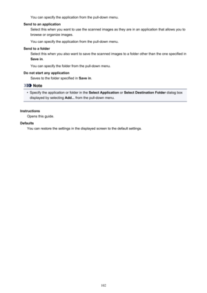 Page 102You can specify the application from the pull-down menu.
Send to an application Select this when you want to use the scanned images as they are in an application that allows you tobrowse or organize images.
You can specify the application from the pull-down menu.
Send to a folder Select this when you also want to save the scanned images to a folder other than the one specified inSave in .
You can specify the folder from the pull-down menu.
Do not start any application Saves to the folder specified in...