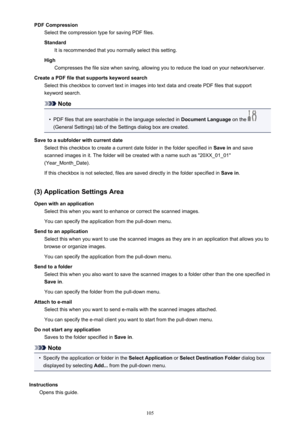 Page 105PDF CompressionSelect the compression type for saving PDF files.
Standard It is recommended that you normally select this setting.
High Compresses the file size when saving, allowing you to reduce the load on your network/server.
Create a PDF file that supports keyword search Select this checkbox to convert text in images into text data and create PDF files that support
keyword search.
Note
•
PDF files that are searchable in the language selected in  Document Language on the 
(General Settings) tab of...