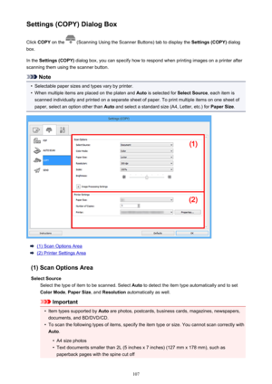 Page 107Settings (COPY) Dialog BoxClick  COPY  on the 
 (Scanning Using the Scanner Buttons) tab to display the  Settings (COPY) dialog
box.
In the  Settings (COPY)  dialog box, you can specify how to respond when printing images on a printer after
scanning them using the scanner button.
Note
•
Selectable paper sizes and types vary by printer.
•
When multiple items are placed on the platen and  Auto is selected for  Select Source, each item is
scanned individually and printed on a separate sheet of paper. To...