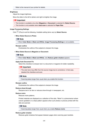 Page 109Refer to the manual of your printer for details.
Brightness Adjust the image brightness.
Move the slider to the left to darken and right to brighten the image.
Important
•
This function is available only when  Magazine or Document  is selected for  Select Source.
•
This function is not available when  Auto scan is selected for  Paper Size.
Image Processing Settings Click 
 (Plus) to set the following. Available setting items vary by  Select Source.
•
When Select Source is Photo:
Note
•
When Color Mode...