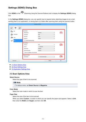 Page 111Settings (SEND) Dialog BoxClick  SEND  on the 
 (Scanning Using the Scanner Buttons) tab to display the  Settings (SEND) dialog
box.
In the  Settings (SEND)  dialog box, you can specify how to respond when attaching images to an e-mail,
sending them to an application, or saving them to a folder after scanning them using the scanner button.
(1) Scan Options Area
(2) Save Settings Area
(3) Application Settings Area
(1) Scan Options Area Select Source Select the type of item to be scanned.
Note
•
To reduce...