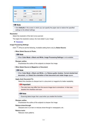 Page 112Note
•
Click Defaults  in the screen in which you can specify the paper size to restore the specified
settings to the default settings.
Resolution Select the resolution of the item to be scanned.
The higher the resolution (value), the more detail in your image.
Resolution
Image Processing Settings
Click 
 (Plus) to set the following. Available setting items vary by  Select Source.
•
When Select Source is Photo:
Note
•
When Color Mode  is Black and White , Image Processing Settings  is not available....